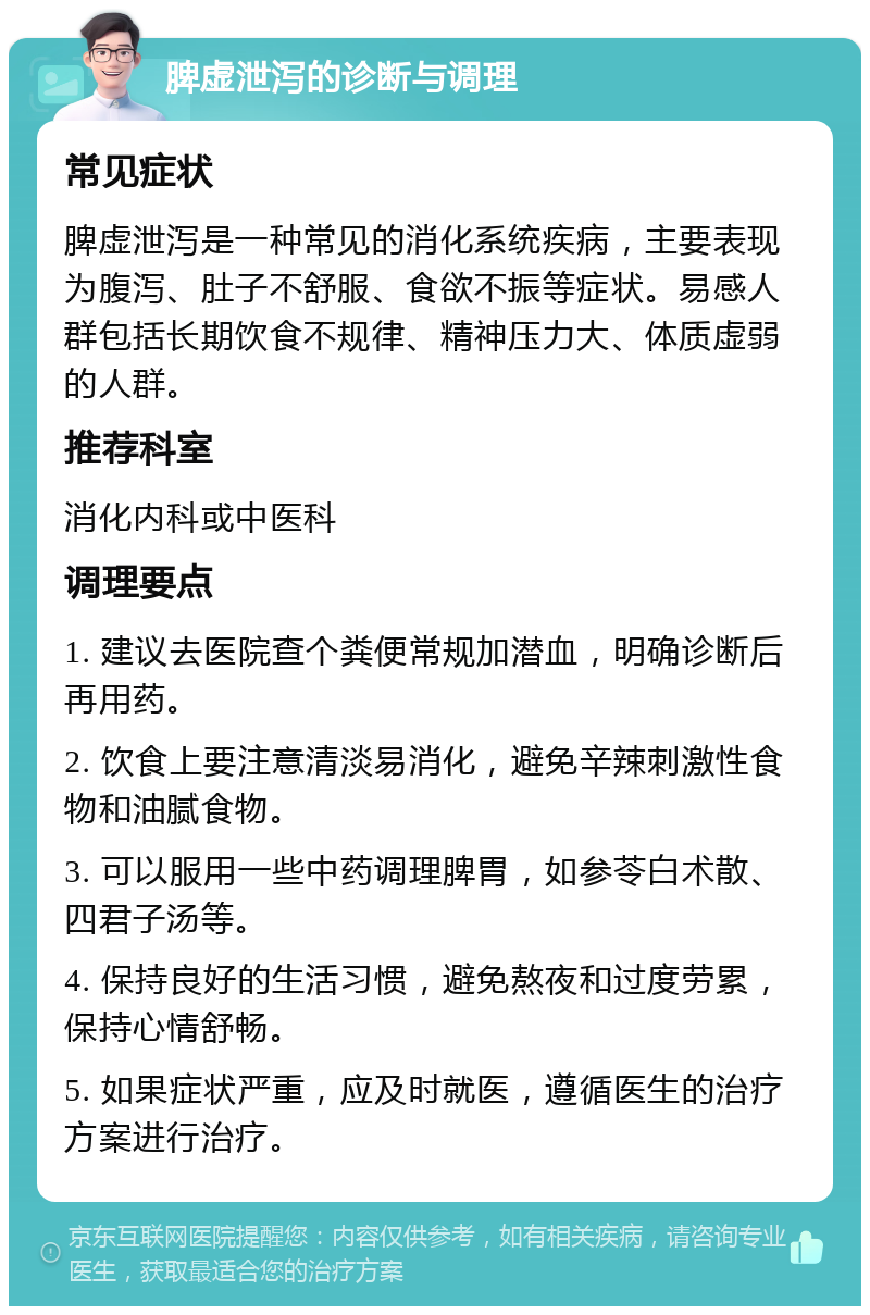 脾虚泄泻的诊断与调理 常见症状 脾虚泄泻是一种常见的消化系统疾病，主要表现为腹泻、肚子不舒服、食欲不振等症状。易感人群包括长期饮食不规律、精神压力大、体质虚弱的人群。 推荐科室 消化内科或中医科 调理要点 1. 建议去医院查个粪便常规加潜血，明确诊断后再用药。 2. 饮食上要注意清淡易消化，避免辛辣刺激性食物和油腻食物。 3. 可以服用一些中药调理脾胃，如参苓白术散、四君子汤等。 4. 保持良好的生活习惯，避免熬夜和过度劳累，保持心情舒畅。 5. 如果症状严重，应及时就医，遵循医生的治疗方案进行治疗。