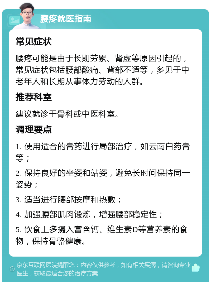 腰疼就医指南 常见症状 腰疼可能是由于长期劳累、肾虚等原因引起的，常见症状包括腰部酸痛、背部不适等，多见于中老年人和长期从事体力劳动的人群。 推荐科室 建议就诊于骨科或中医科室。 调理要点 1. 使用适合的膏药进行局部治疗，如云南白药膏等； 2. 保持良好的坐姿和站姿，避免长时间保持同一姿势； 3. 适当进行腰部按摩和热敷； 4. 加强腰部肌肉锻炼，增强腰部稳定性； 5. 饮食上多摄入富含钙、维生素D等营养素的食物，保持骨骼健康。