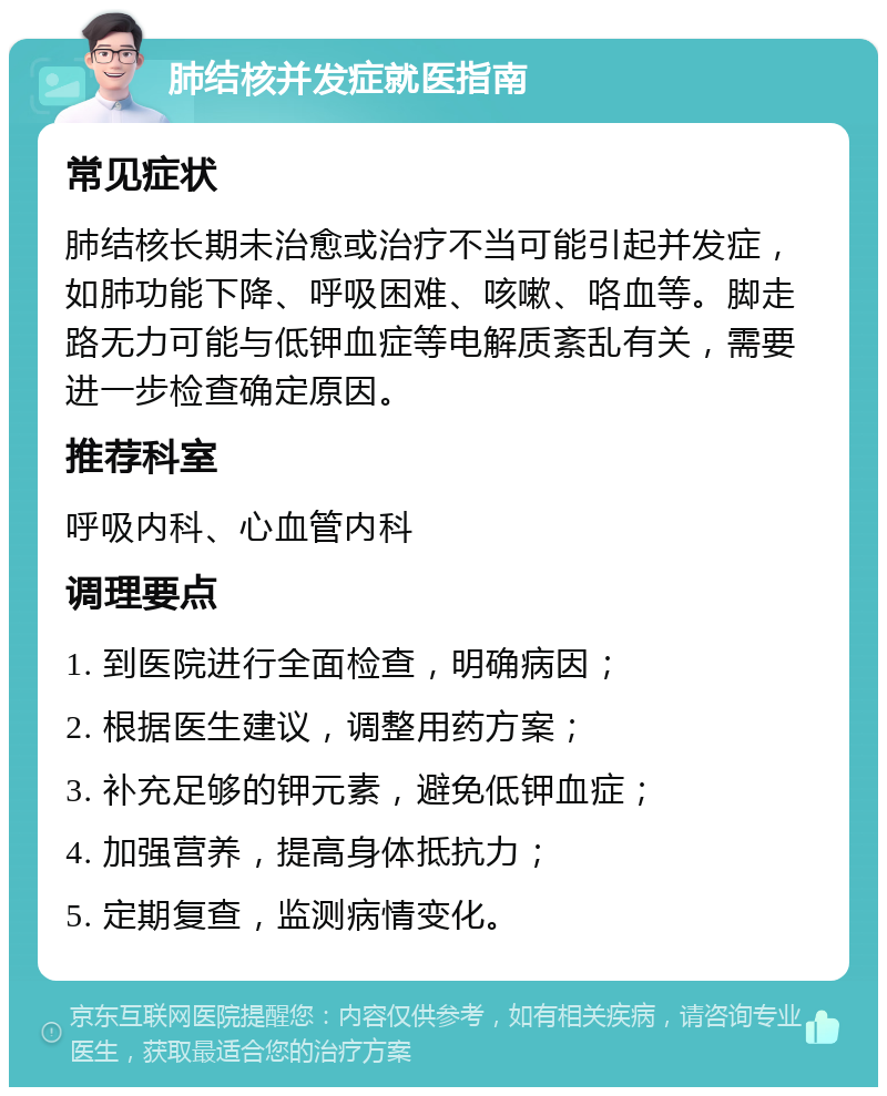 肺结核并发症就医指南 常见症状 肺结核长期未治愈或治疗不当可能引起并发症，如肺功能下降、呼吸困难、咳嗽、咯血等。脚走路无力可能与低钾血症等电解质紊乱有关，需要进一步检查确定原因。 推荐科室 呼吸内科、心血管内科 调理要点 1. 到医院进行全面检查，明确病因； 2. 根据医生建议，调整用药方案； 3. 补充足够的钾元素，避免低钾血症； 4. 加强营养，提高身体抵抗力； 5. 定期复查，监测病情变化。