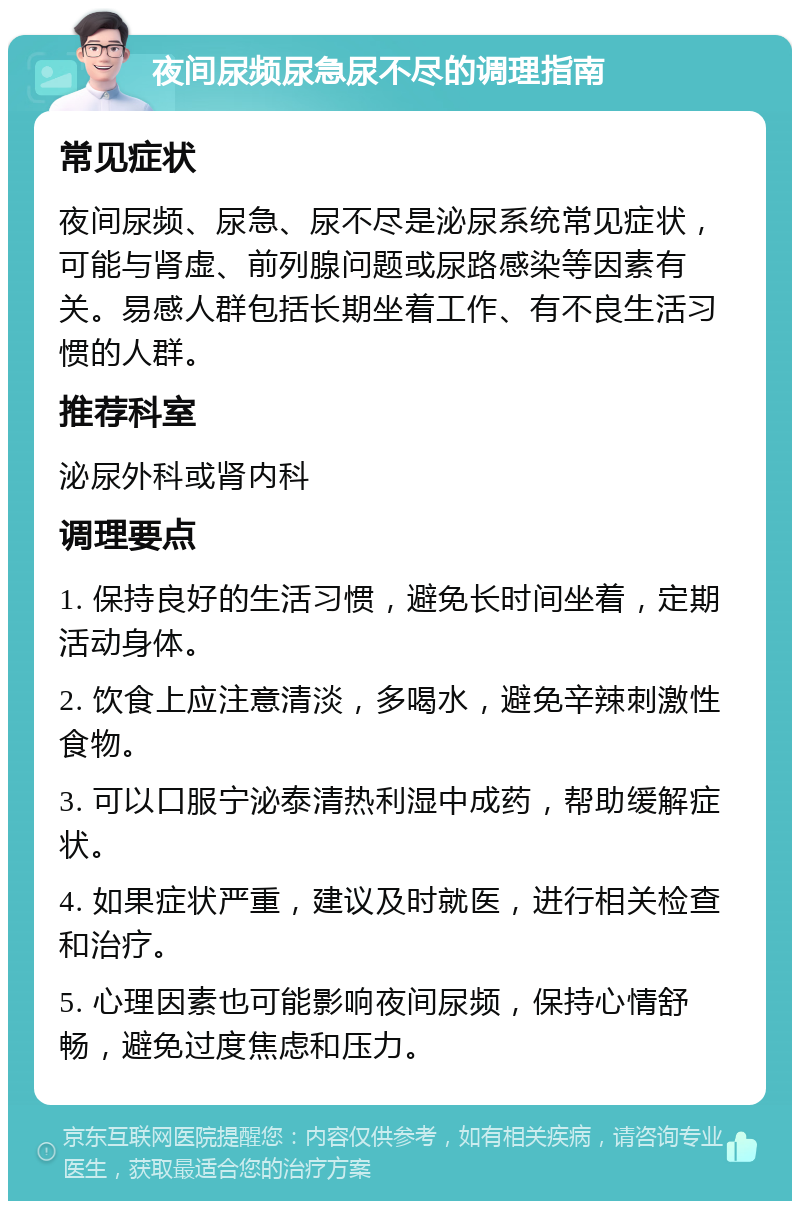 夜间尿频尿急尿不尽的调理指南 常见症状 夜间尿频、尿急、尿不尽是泌尿系统常见症状，可能与肾虚、前列腺问题或尿路感染等因素有关。易感人群包括长期坐着工作、有不良生活习惯的人群。 推荐科室 泌尿外科或肾内科 调理要点 1. 保持良好的生活习惯，避免长时间坐着，定期活动身体。 2. 饮食上应注意清淡，多喝水，避免辛辣刺激性食物。 3. 可以口服宁泌泰清热利湿中成药，帮助缓解症状。 4. 如果症状严重，建议及时就医，进行相关检查和治疗。 5. 心理因素也可能影响夜间尿频，保持心情舒畅，避免过度焦虑和压力。