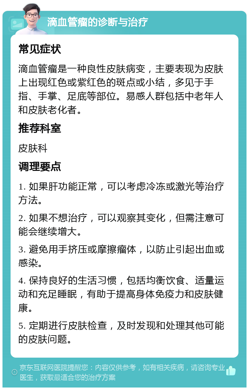 滴血管瘤的诊断与治疗 常见症状 滴血管瘤是一种良性皮肤病变，主要表现为皮肤上出现红色或紫红色的斑点或小结，多见于手指、手掌、足底等部位。易感人群包括中老年人和皮肤老化者。 推荐科室 皮肤科 调理要点 1. 如果肝功能正常，可以考虑冷冻或激光等治疗方法。 2. 如果不想治疗，可以观察其变化，但需注意可能会继续增大。 3. 避免用手挤压或摩擦瘤体，以防止引起出血或感染。 4. 保持良好的生活习惯，包括均衡饮食、适量运动和充足睡眠，有助于提高身体免疫力和皮肤健康。 5. 定期进行皮肤检查，及时发现和处理其他可能的皮肤问题。