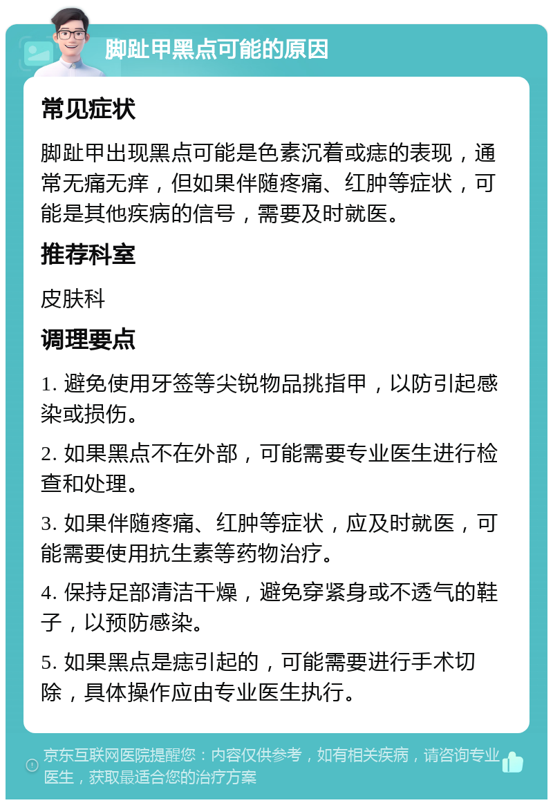 脚趾甲黑点可能的原因 常见症状 脚趾甲出现黑点可能是色素沉着或痣的表现，通常无痛无痒，但如果伴随疼痛、红肿等症状，可能是其他疾病的信号，需要及时就医。 推荐科室 皮肤科 调理要点 1. 避免使用牙签等尖锐物品挑指甲，以防引起感染或损伤。 2. 如果黑点不在外部，可能需要专业医生进行检查和处理。 3. 如果伴随疼痛、红肿等症状，应及时就医，可能需要使用抗生素等药物治疗。 4. 保持足部清洁干燥，避免穿紧身或不透气的鞋子，以预防感染。 5. 如果黑点是痣引起的，可能需要进行手术切除，具体操作应由专业医生执行。