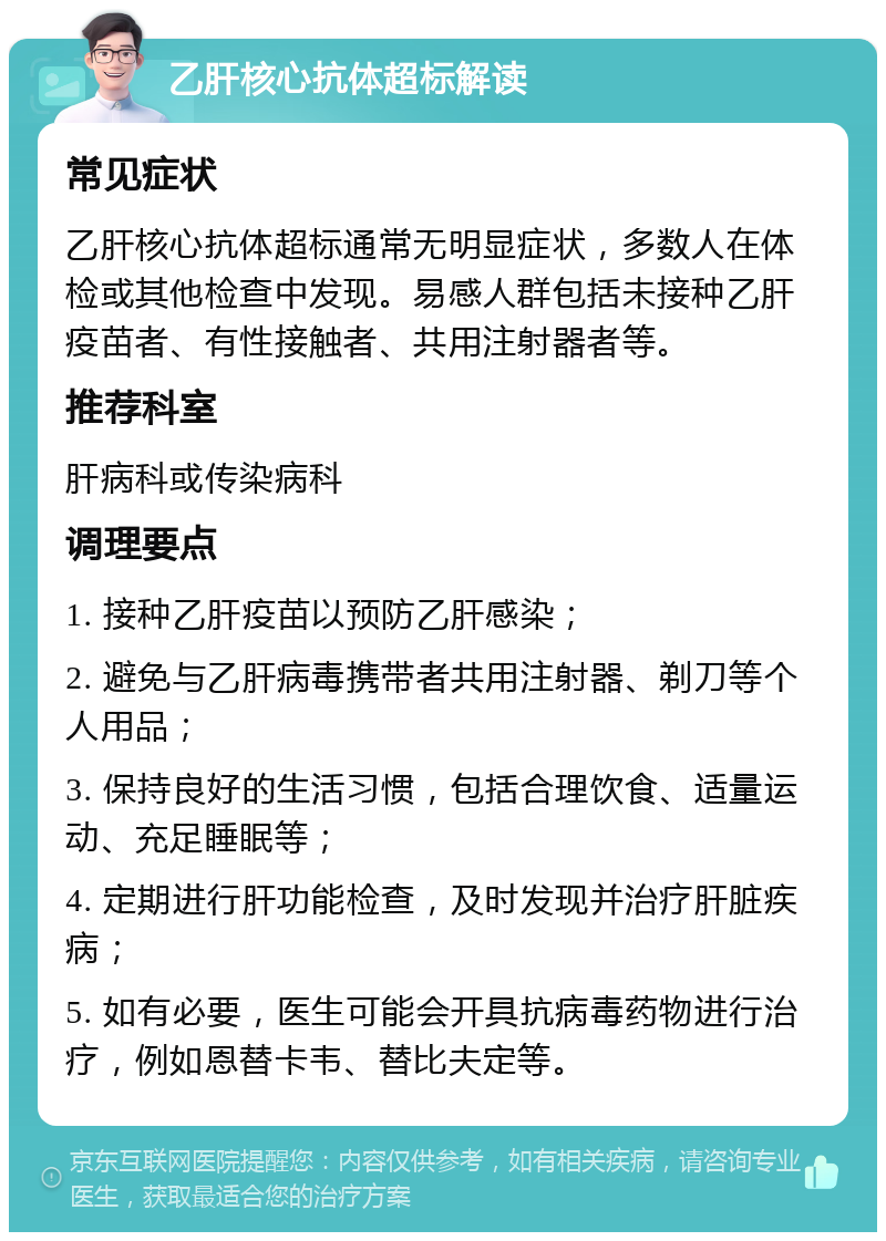 乙肝核心抗体超标解读 常见症状 乙肝核心抗体超标通常无明显症状，多数人在体检或其他检查中发现。易感人群包括未接种乙肝疫苗者、有性接触者、共用注射器者等。 推荐科室 肝病科或传染病科 调理要点 1. 接种乙肝疫苗以预防乙肝感染； 2. 避免与乙肝病毒携带者共用注射器、剃刀等个人用品； 3. 保持良好的生活习惯，包括合理饮食、适量运动、充足睡眠等； 4. 定期进行肝功能检查，及时发现并治疗肝脏疾病； 5. 如有必要，医生可能会开具抗病毒药物进行治疗，例如恩替卡韦、替比夫定等。