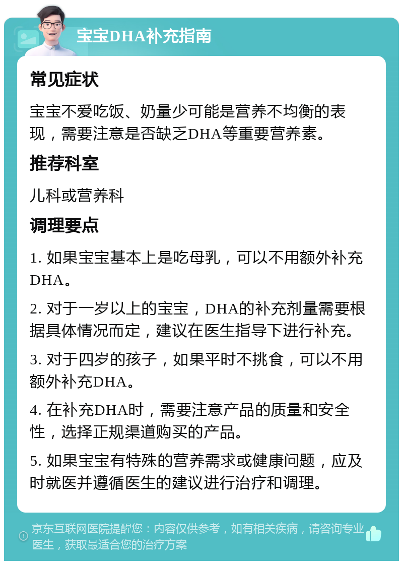 宝宝DHA补充指南 常见症状 宝宝不爱吃饭、奶量少可能是营养不均衡的表现，需要注意是否缺乏DHA等重要营养素。 推荐科室 儿科或营养科 调理要点 1. 如果宝宝基本上是吃母乳，可以不用额外补充DHA。 2. 对于一岁以上的宝宝，DHA的补充剂量需要根据具体情况而定，建议在医生指导下进行补充。 3. 对于四岁的孩子，如果平时不挑食，可以不用额外补充DHA。 4. 在补充DHA时，需要注意产品的质量和安全性，选择正规渠道购买的产品。 5. 如果宝宝有特殊的营养需求或健康问题，应及时就医并遵循医生的建议进行治疗和调理。