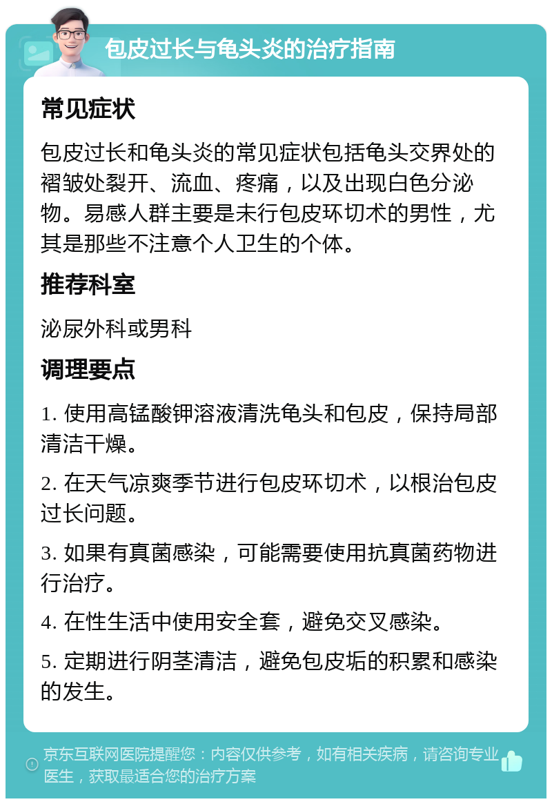 包皮过长与龟头炎的治疗指南 常见症状 包皮过长和龟头炎的常见症状包括龟头交界处的褶皱处裂开、流血、疼痛，以及出现白色分泌物。易感人群主要是未行包皮环切术的男性，尤其是那些不注意个人卫生的个体。 推荐科室 泌尿外科或男科 调理要点 1. 使用高锰酸钾溶液清洗龟头和包皮，保持局部清洁干燥。 2. 在天气凉爽季节进行包皮环切术，以根治包皮过长问题。 3. 如果有真菌感染，可能需要使用抗真菌药物进行治疗。 4. 在性生活中使用安全套，避免交叉感染。 5. 定期进行阴茎清洁，避免包皮垢的积累和感染的发生。