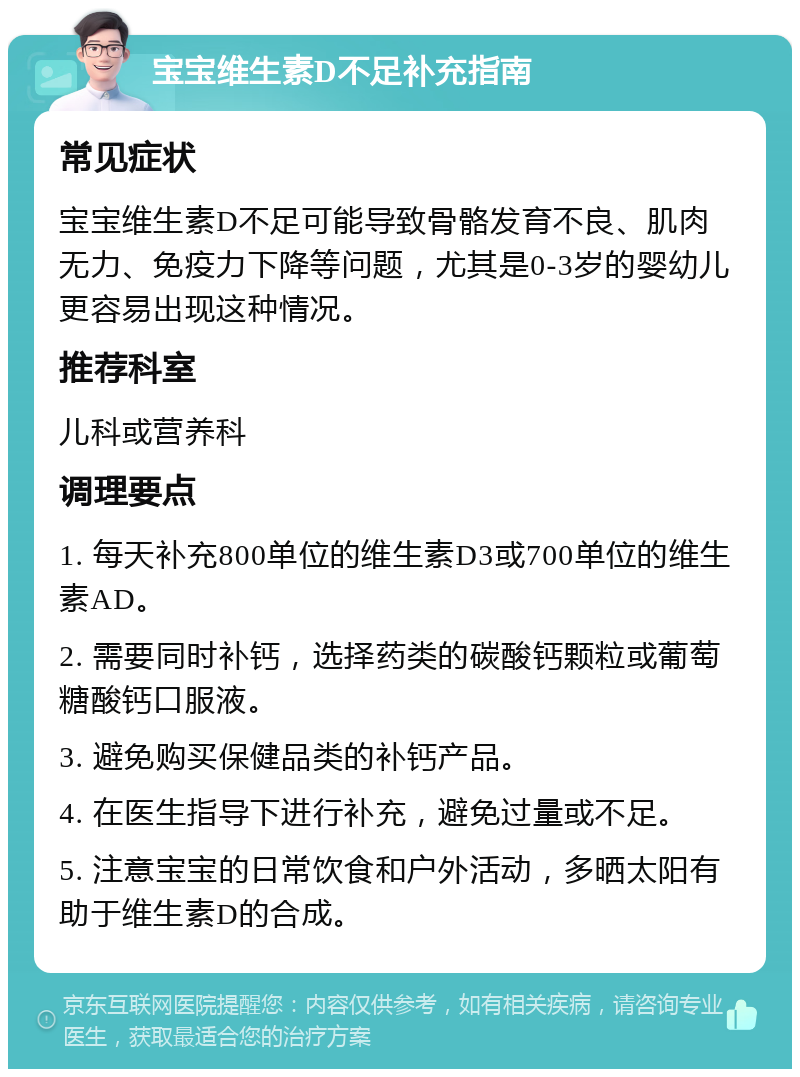 宝宝维生素D不足补充指南 常见症状 宝宝维生素D不足可能导致骨骼发育不良、肌肉无力、免疫力下降等问题，尤其是0-3岁的婴幼儿更容易出现这种情况。 推荐科室 儿科或营养科 调理要点 1. 每天补充800单位的维生素D3或700单位的维生素AD。 2. 需要同时补钙，选择药类的碳酸钙颗粒或葡萄糖酸钙口服液。 3. 避免购买保健品类的补钙产品。 4. 在医生指导下进行补充，避免过量或不足。 5. 注意宝宝的日常饮食和户外活动，多晒太阳有助于维生素D的合成。