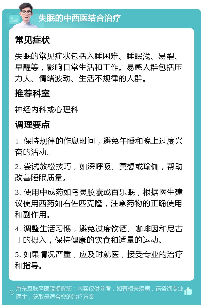 失眠的中西医结合治疗 常见症状 失眠的常见症状包括入睡困难、睡眠浅、易醒、早醒等，影响日常生活和工作。易感人群包括压力大、情绪波动、生活不规律的人群。 推荐科室 神经内科或心理科 调理要点 1. 保持规律的作息时间，避免午睡和晚上过度兴奋的活动。 2. 尝试放松技巧，如深呼吸、冥想或瑜伽，帮助改善睡眠质量。 3. 使用中成药如乌灵胶囊或百乐眠，根据医生建议使用西药如右佐匹克隆，注意药物的正确使用和副作用。 4. 调整生活习惯，避免过度饮酒、咖啡因和尼古丁的摄入，保持健康的饮食和适量的运动。 5. 如果情况严重，应及时就医，接受专业的治疗和指导。