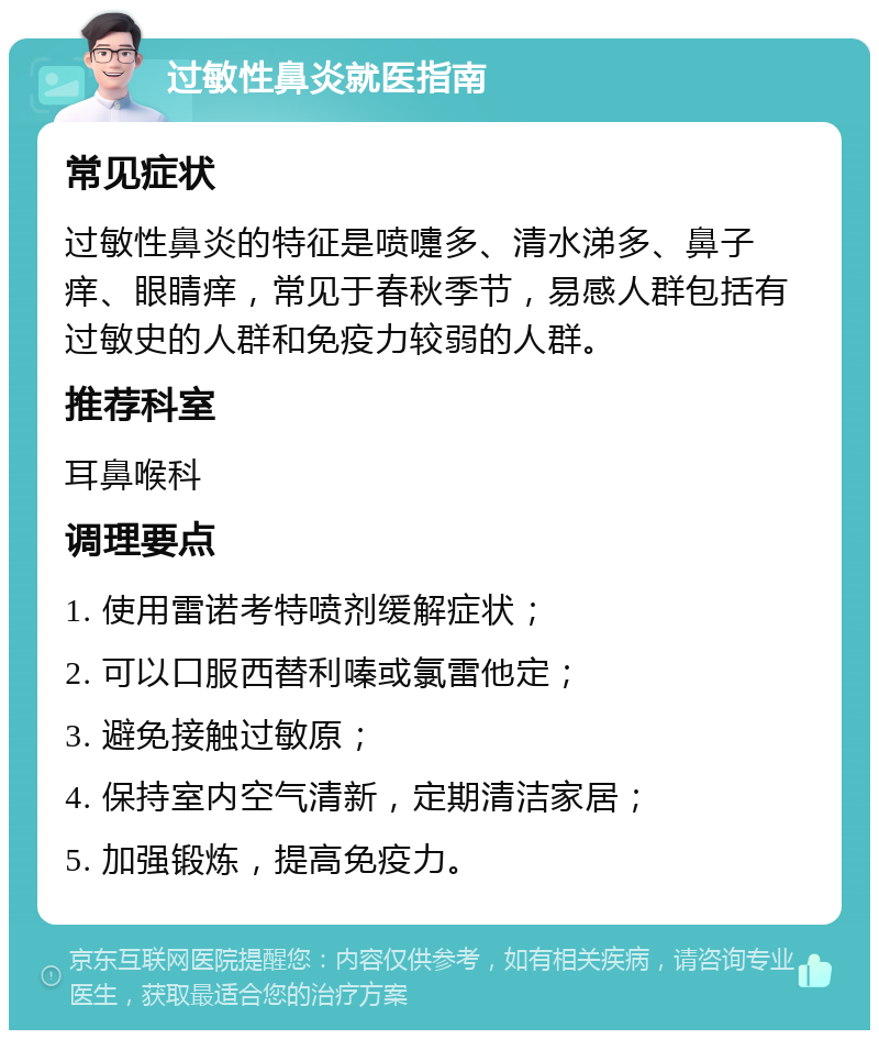 过敏性鼻炎就医指南 常见症状 过敏性鼻炎的特征是喷嚏多、清水涕多、鼻子痒、眼睛痒，常见于春秋季节，易感人群包括有过敏史的人群和免疫力较弱的人群。 推荐科室 耳鼻喉科 调理要点 1. 使用雷诺考特喷剂缓解症状； 2. 可以口服西替利嗪或氯雷他定； 3. 避免接触过敏原； 4. 保持室内空气清新，定期清洁家居； 5. 加强锻炼，提高免疫力。