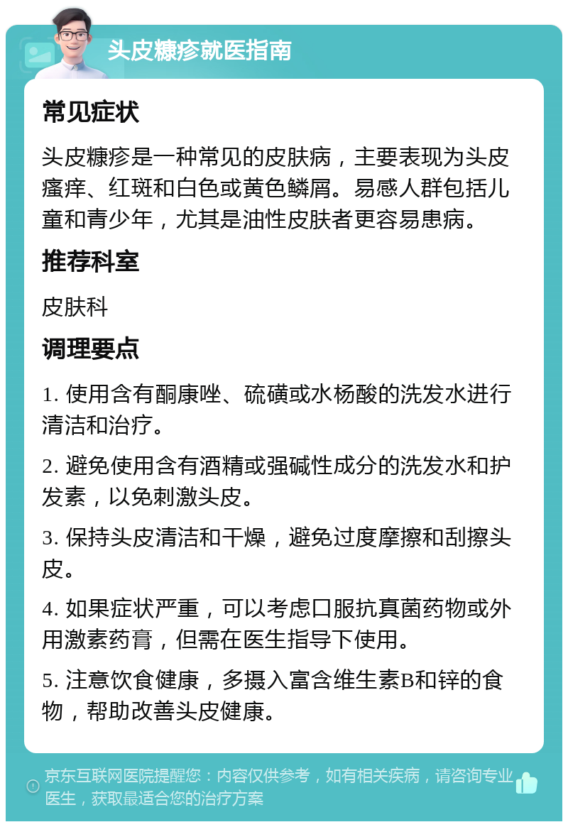 头皮糠疹就医指南 常见症状 头皮糠疹是一种常见的皮肤病，主要表现为头皮瘙痒、红斑和白色或黄色鳞屑。易感人群包括儿童和青少年，尤其是油性皮肤者更容易患病。 推荐科室 皮肤科 调理要点 1. 使用含有酮康唑、硫磺或水杨酸的洗发水进行清洁和治疗。 2. 避免使用含有酒精或强碱性成分的洗发水和护发素，以免刺激头皮。 3. 保持头皮清洁和干燥，避免过度摩擦和刮擦头皮。 4. 如果症状严重，可以考虑口服抗真菌药物或外用激素药膏，但需在医生指导下使用。 5. 注意饮食健康，多摄入富含维生素B和锌的食物，帮助改善头皮健康。