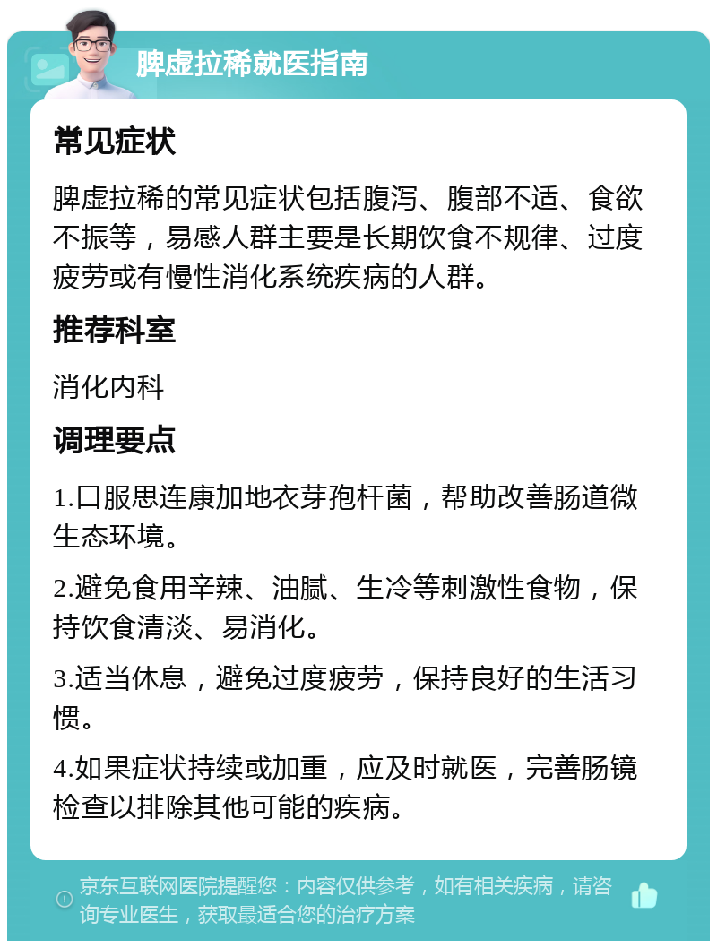 脾虚拉稀就医指南 常见症状 脾虚拉稀的常见症状包括腹泻、腹部不适、食欲不振等，易感人群主要是长期饮食不规律、过度疲劳或有慢性消化系统疾病的人群。 推荐科室 消化内科 调理要点 1.口服思连康加地衣芽孢杆菌，帮助改善肠道微生态环境。 2.避免食用辛辣、油腻、生冷等刺激性食物，保持饮食清淡、易消化。 3.适当休息，避免过度疲劳，保持良好的生活习惯。 4.如果症状持续或加重，应及时就医，完善肠镜检查以排除其他可能的疾病。