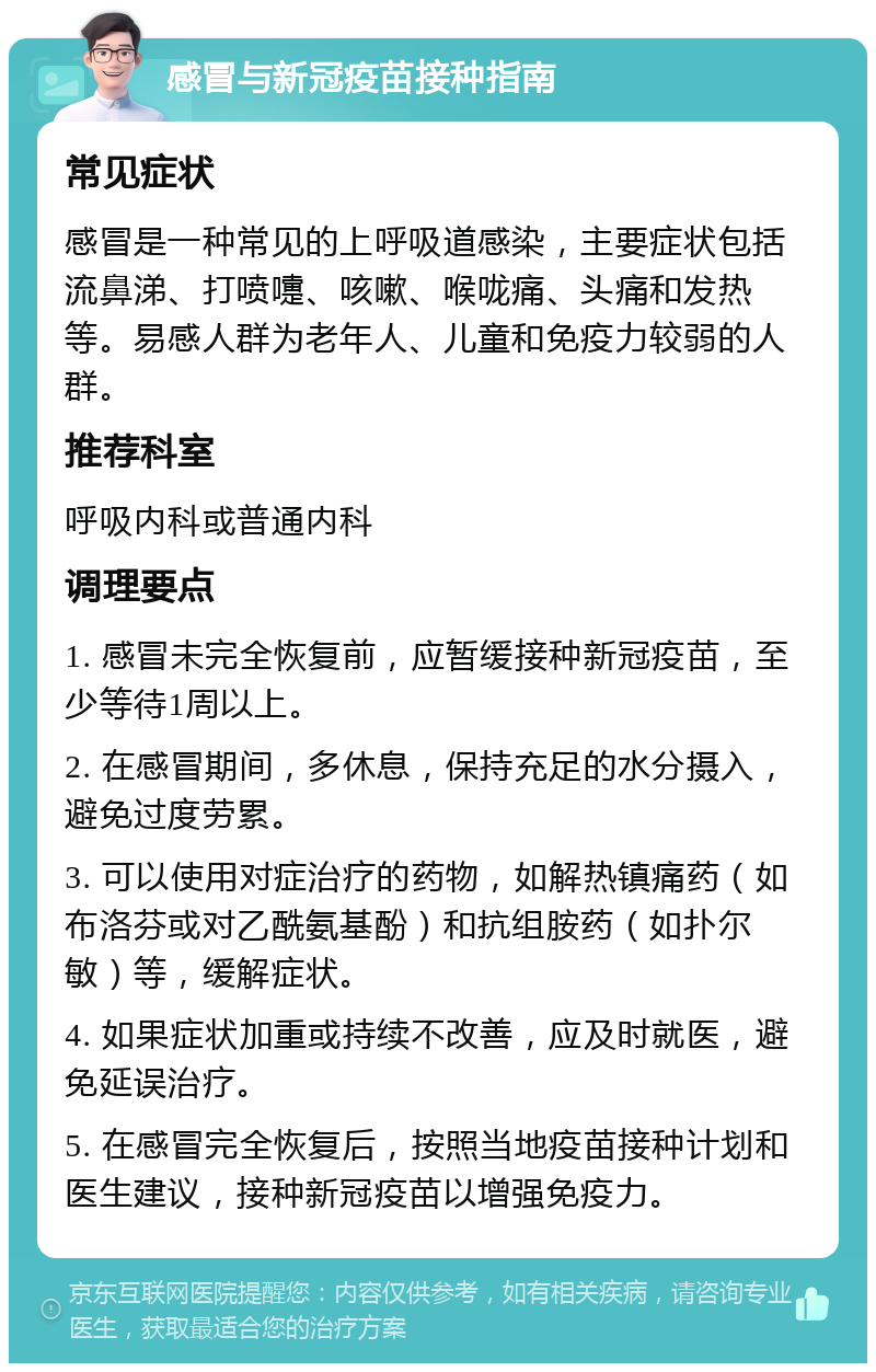 感冒与新冠疫苗接种指南 常见症状 感冒是一种常见的上呼吸道感染，主要症状包括流鼻涕、打喷嚏、咳嗽、喉咙痛、头痛和发热等。易感人群为老年人、儿童和免疫力较弱的人群。 推荐科室 呼吸内科或普通内科 调理要点 1. 感冒未完全恢复前，应暂缓接种新冠疫苗，至少等待1周以上。 2. 在感冒期间，多休息，保持充足的水分摄入，避免过度劳累。 3. 可以使用对症治疗的药物，如解热镇痛药（如布洛芬或对乙酰氨基酚）和抗组胺药（如扑尔敏）等，缓解症状。 4. 如果症状加重或持续不改善，应及时就医，避免延误治疗。 5. 在感冒完全恢复后，按照当地疫苗接种计划和医生建议，接种新冠疫苗以增强免疫力。