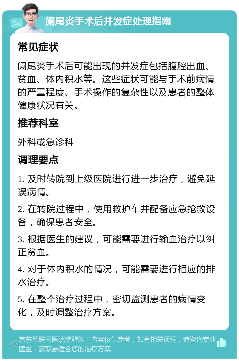 阑尾炎手术后并发症处理指南 常见症状 阑尾炎手术后可能出现的并发症包括腹腔出血、贫血、体内积水等。这些症状可能与手术前病情的严重程度、手术操作的复杂性以及患者的整体健康状况有关。 推荐科室 外科或急诊科 调理要点 1. 及时转院到上级医院进行进一步治疗，避免延误病情。 2. 在转院过程中，使用救护车并配备应急抢救设备，确保患者安全。 3. 根据医生的建议，可能需要进行输血治疗以纠正贫血。 4. 对于体内积水的情况，可能需要进行相应的排水治疗。 5. 在整个治疗过程中，密切监测患者的病情变化，及时调整治疗方案。