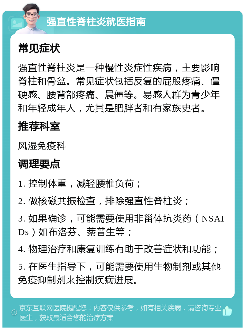 强直性脊柱炎就医指南 常见症状 强直性脊柱炎是一种慢性炎症性疾病，主要影响脊柱和骨盆。常见症状包括反复的屁股疼痛、僵硬感、腰背部疼痛、晨僵等。易感人群为青少年和年轻成年人，尤其是肥胖者和有家族史者。 推荐科室 风湿免疫科 调理要点 1. 控制体重，减轻腰椎负荷； 2. 做核磁共振检查，排除强直性脊柱炎； 3. 如果确诊，可能需要使用非甾体抗炎药（NSAIDs）如布洛芬、萘普生等； 4. 物理治疗和康复训练有助于改善症状和功能； 5. 在医生指导下，可能需要使用生物制剂或其他免疫抑制剂来控制疾病进展。