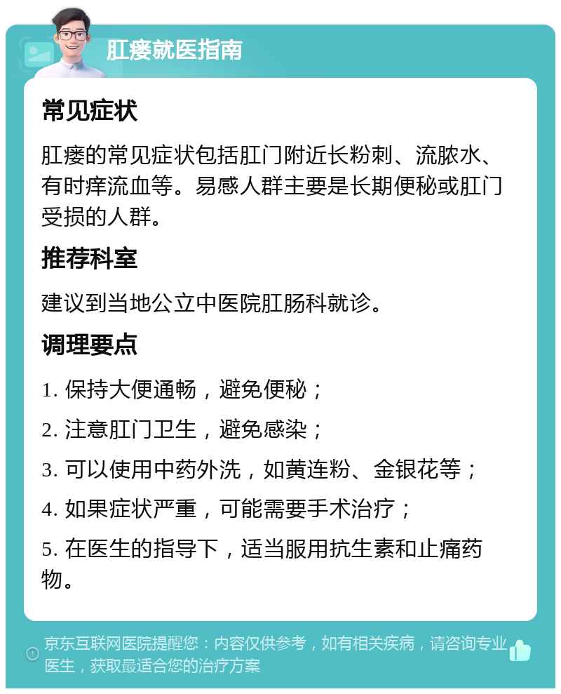 肛瘘就医指南 常见症状 肛瘘的常见症状包括肛门附近长粉刺、流脓水、有时痒流血等。易感人群主要是长期便秘或肛门受损的人群。 推荐科室 建议到当地公立中医院肛肠科就诊。 调理要点 1. 保持大便通畅，避免便秘； 2. 注意肛门卫生，避免感染； 3. 可以使用中药外洗，如黄连粉、金银花等； 4. 如果症状严重，可能需要手术治疗； 5. 在医生的指导下，适当服用抗生素和止痛药物。