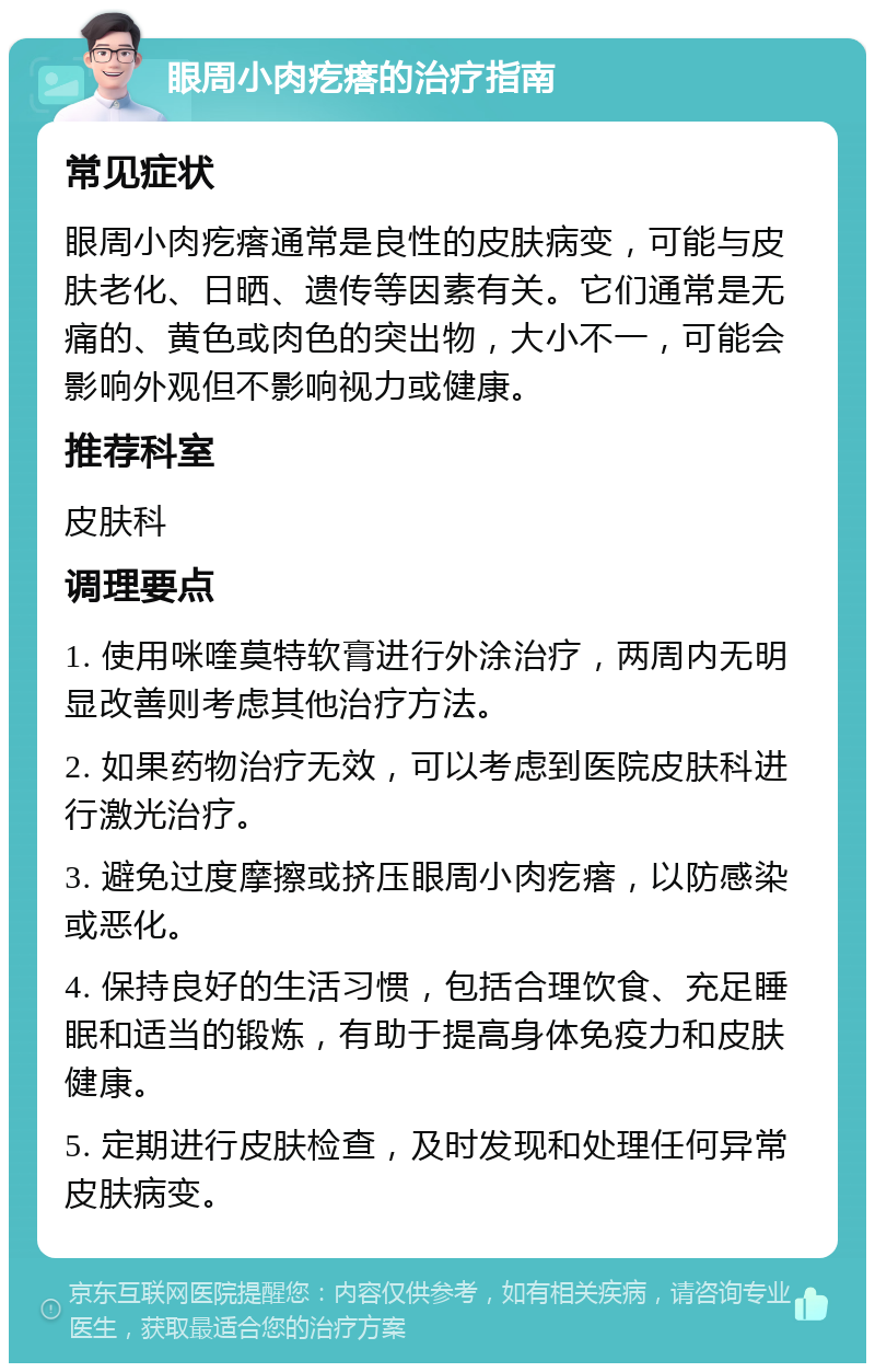 眼周小肉疙瘩的治疗指南 常见症状 眼周小肉疙瘩通常是良性的皮肤病变，可能与皮肤老化、日晒、遗传等因素有关。它们通常是无痛的、黄色或肉色的突出物，大小不一，可能会影响外观但不影响视力或健康。 推荐科室 皮肤科 调理要点 1. 使用咪喹莫特软膏进行外涂治疗，两周内无明显改善则考虑其他治疗方法。 2. 如果药物治疗无效，可以考虑到医院皮肤科进行激光治疗。 3. 避免过度摩擦或挤压眼周小肉疙瘩，以防感染或恶化。 4. 保持良好的生活习惯，包括合理饮食、充足睡眠和适当的锻炼，有助于提高身体免疫力和皮肤健康。 5. 定期进行皮肤检查，及时发现和处理任何异常皮肤病变。