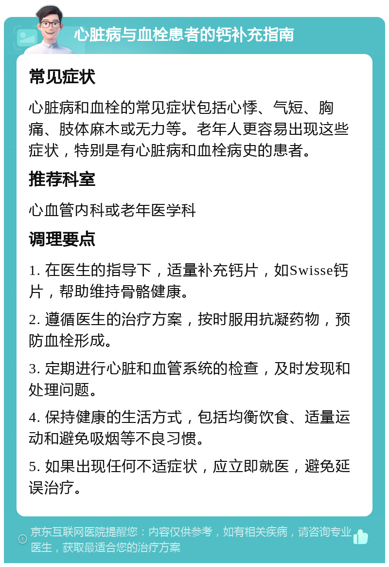 心脏病与血栓患者的钙补充指南 常见症状 心脏病和血栓的常见症状包括心悸、气短、胸痛、肢体麻木或无力等。老年人更容易出现这些症状，特别是有心脏病和血栓病史的患者。 推荐科室 心血管内科或老年医学科 调理要点 1. 在医生的指导下，适量补充钙片，如Swisse钙片，帮助维持骨骼健康。 2. 遵循医生的治疗方案，按时服用抗凝药物，预防血栓形成。 3. 定期进行心脏和血管系统的检查，及时发现和处理问题。 4. 保持健康的生活方式，包括均衡饮食、适量运动和避免吸烟等不良习惯。 5. 如果出现任何不适症状，应立即就医，避免延误治疗。