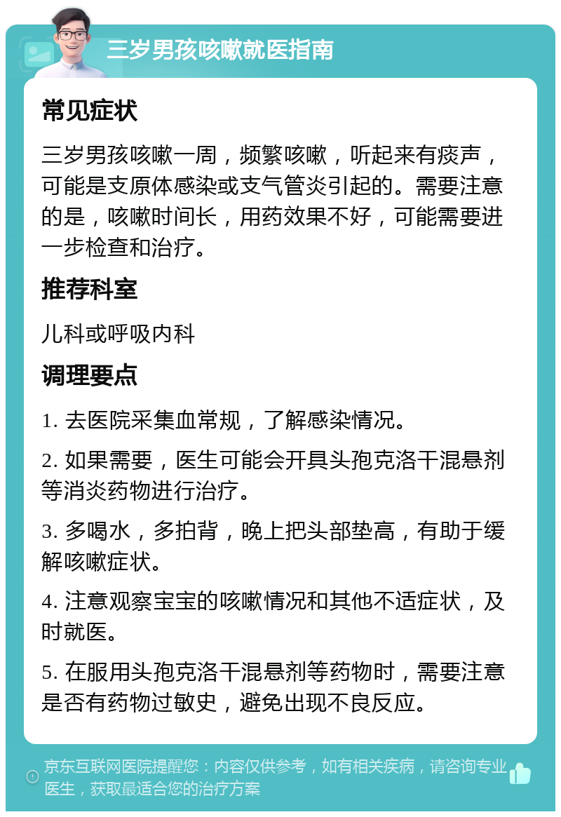 三岁男孩咳嗽就医指南 常见症状 三岁男孩咳嗽一周，频繁咳嗽，听起来有痰声，可能是支原体感染或支气管炎引起的。需要注意的是，咳嗽时间长，用药效果不好，可能需要进一步检查和治疗。 推荐科室 儿科或呼吸内科 调理要点 1. 去医院采集血常规，了解感染情况。 2. 如果需要，医生可能会开具头孢克洛干混悬剂等消炎药物进行治疗。 3. 多喝水，多拍背，晚上把头部垫高，有助于缓解咳嗽症状。 4. 注意观察宝宝的咳嗽情况和其他不适症状，及时就医。 5. 在服用头孢克洛干混悬剂等药物时，需要注意是否有药物过敏史，避免出现不良反应。