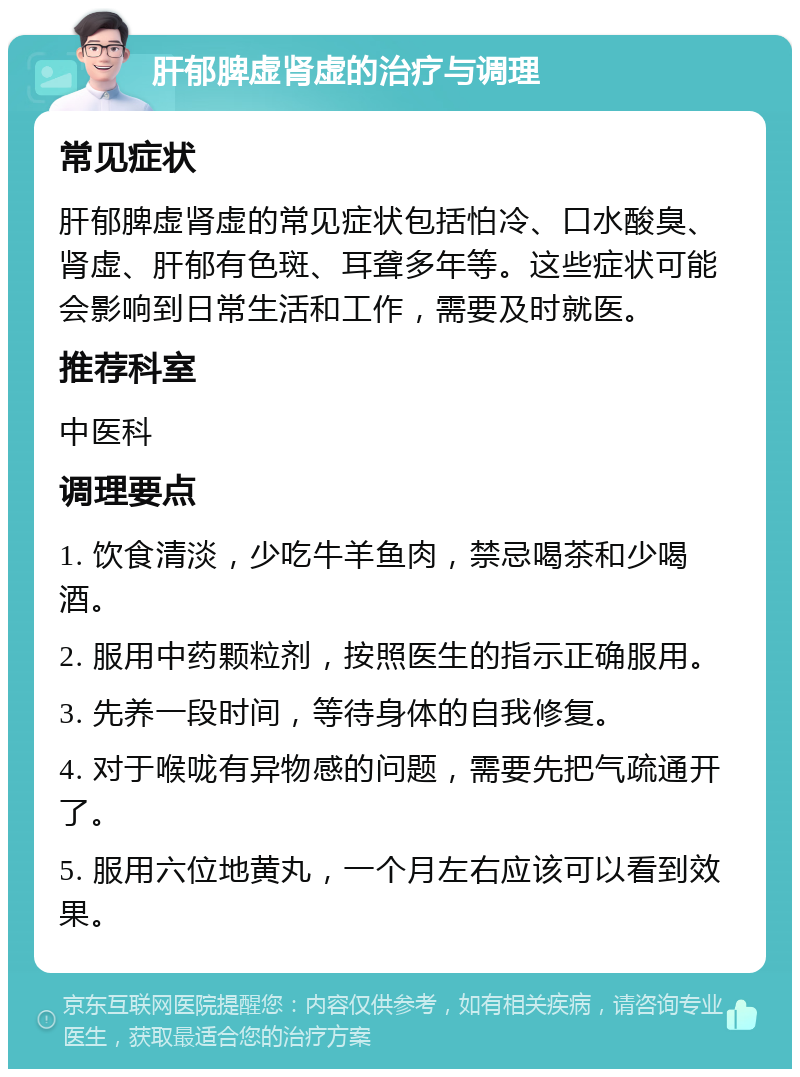 肝郁脾虚肾虚的治疗与调理 常见症状 肝郁脾虚肾虚的常见症状包括怕冷、口水酸臭、肾虚、肝郁有色斑、耳聋多年等。这些症状可能会影响到日常生活和工作，需要及时就医。 推荐科室 中医科 调理要点 1. 饮食清淡，少吃牛羊鱼肉，禁忌喝茶和少喝酒。 2. 服用中药颗粒剂，按照医生的指示正确服用。 3. 先养一段时间，等待身体的自我修复。 4. 对于喉咙有异物感的问题，需要先把气疏通开了。 5. 服用六位地黄丸，一个月左右应该可以看到效果。