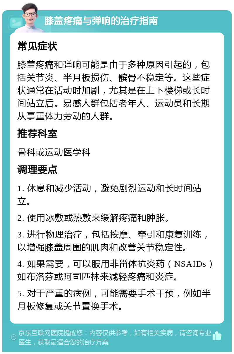 膝盖疼痛与弹响的治疗指南 常见症状 膝盖疼痛和弹响可能是由于多种原因引起的，包括关节炎、半月板损伤、髌骨不稳定等。这些症状通常在活动时加剧，尤其是在上下楼梯或长时间站立后。易感人群包括老年人、运动员和长期从事重体力劳动的人群。 推荐科室 骨科或运动医学科 调理要点 1. 休息和减少活动，避免剧烈运动和长时间站立。 2. 使用冰敷或热敷来缓解疼痛和肿胀。 3. 进行物理治疗，包括按摩、牵引和康复训练，以增强膝盖周围的肌肉和改善关节稳定性。 4. 如果需要，可以服用非甾体抗炎药（NSAIDs）如布洛芬或阿司匹林来减轻疼痛和炎症。 5. 对于严重的病例，可能需要手术干预，例如半月板修复或关节置换手术。