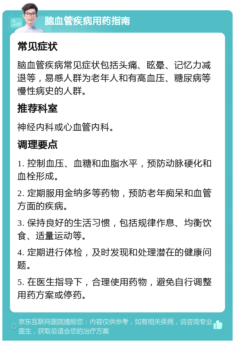 脑血管疾病用药指南 常见症状 脑血管疾病常见症状包括头痛、眩晕、记忆力减退等，易感人群为老年人和有高血压、糖尿病等慢性病史的人群。 推荐科室 神经内科或心血管内科。 调理要点 1. 控制血压、血糖和血脂水平，预防动脉硬化和血栓形成。 2. 定期服用金纳多等药物，预防老年痴呆和血管方面的疾病。 3. 保持良好的生活习惯，包括规律作息、均衡饮食、适量运动等。 4. 定期进行体检，及时发现和处理潜在的健康问题。 5. 在医生指导下，合理使用药物，避免自行调整用药方案或停药。