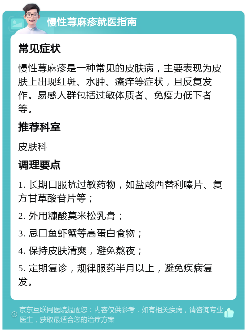 慢性荨麻疹就医指南 常见症状 慢性荨麻疹是一种常见的皮肤病，主要表现为皮肤上出现红斑、水肿、瘙痒等症状，且反复发作。易感人群包括过敏体质者、免疫力低下者等。 推荐科室 皮肤科 调理要点 1. 长期口服抗过敏药物，如盐酸西替利嗪片、复方甘草酸苷片等； 2. 外用糠酸莫米松乳膏； 3. 忌口鱼虾蟹等高蛋白食物； 4. 保持皮肤清爽，避免熬夜； 5. 定期复诊，规律服药半月以上，避免疾病复发。