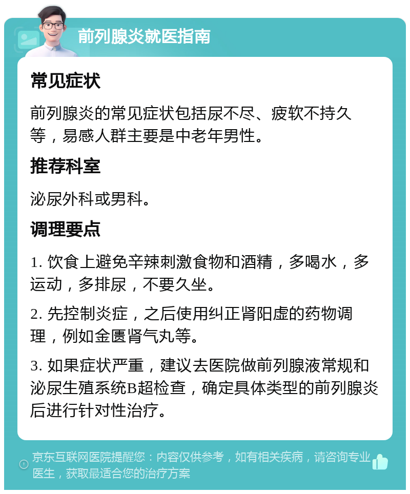 前列腺炎就医指南 常见症状 前列腺炎的常见症状包括尿不尽、疲软不持久等，易感人群主要是中老年男性。 推荐科室 泌尿外科或男科。 调理要点 1. 饮食上避免辛辣刺激食物和酒精，多喝水，多运动，多排尿，不要久坐。 2. 先控制炎症，之后使用纠正肾阳虚的药物调理，例如金匮肾气丸等。 3. 如果症状严重，建议去医院做前列腺液常规和泌尿生殖系统B超检查，确定具体类型的前列腺炎后进行针对性治疗。