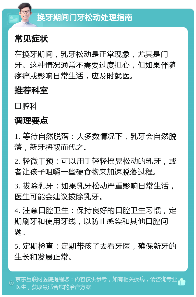 换牙期间门牙松动处理指南 常见症状 在换牙期间，乳牙松动是正常现象，尤其是门牙。这种情况通常不需要过度担心，但如果伴随疼痛或影响日常生活，应及时就医。 推荐科室 口腔科 调理要点 1. 等待自然脱落：大多数情况下，乳牙会自然脱落，新牙将取而代之。 2. 轻微干预：可以用手轻轻摇晃松动的乳牙，或者让孩子咀嚼一些硬食物来加速脱落过程。 3. 拔除乳牙：如果乳牙松动严重影响日常生活，医生可能会建议拔除乳牙。 4. 注意口腔卫生：保持良好的口腔卫生习惯，定期刷牙和使用牙线，以防止感染和其他口腔问题。 5. 定期检查：定期带孩子去看牙医，确保新牙的生长和发展正常。