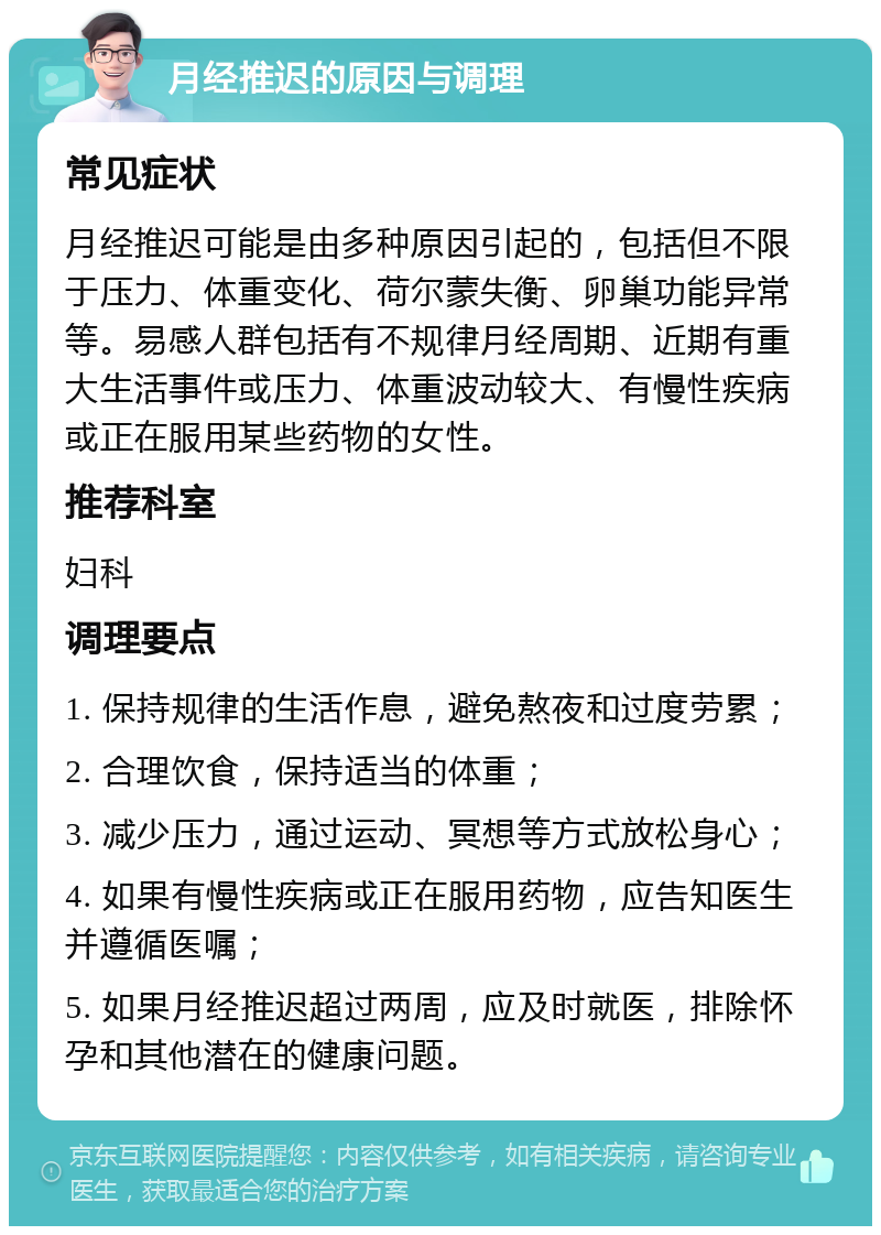 月经推迟的原因与调理 常见症状 月经推迟可能是由多种原因引起的，包括但不限于压力、体重变化、荷尔蒙失衡、卵巢功能异常等。易感人群包括有不规律月经周期、近期有重大生活事件或压力、体重波动较大、有慢性疾病或正在服用某些药物的女性。 推荐科室 妇科 调理要点 1. 保持规律的生活作息，避免熬夜和过度劳累； 2. 合理饮食，保持适当的体重； 3. 减少压力，通过运动、冥想等方式放松身心； 4. 如果有慢性疾病或正在服用药物，应告知医生并遵循医嘱； 5. 如果月经推迟超过两周，应及时就医，排除怀孕和其他潜在的健康问题。