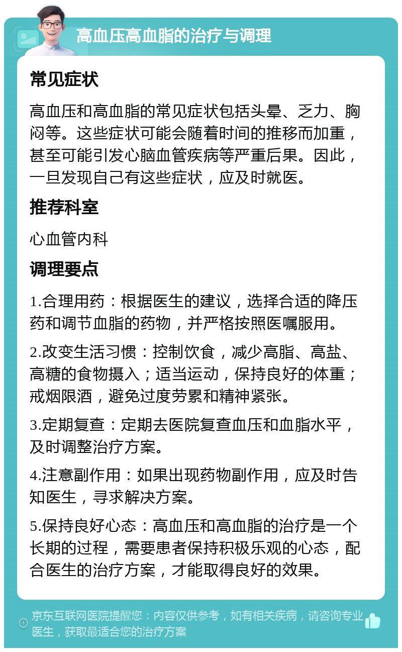 高血压高血脂的治疗与调理 常见症状 高血压和高血脂的常见症状包括头晕、乏力、胸闷等。这些症状可能会随着时间的推移而加重，甚至可能引发心脑血管疾病等严重后果。因此，一旦发现自己有这些症状，应及时就医。 推荐科室 心血管内科 调理要点 1.合理用药：根据医生的建议，选择合适的降压药和调节血脂的药物，并严格按照医嘱服用。 2.改变生活习惯：控制饮食，减少高脂、高盐、高糖的食物摄入；适当运动，保持良好的体重；戒烟限酒，避免过度劳累和精神紧张。 3.定期复查：定期去医院复查血压和血脂水平，及时调整治疗方案。 4.注意副作用：如果出现药物副作用，应及时告知医生，寻求解决方案。 5.保持良好心态：高血压和高血脂的治疗是一个长期的过程，需要患者保持积极乐观的心态，配合医生的治疗方案，才能取得良好的效果。