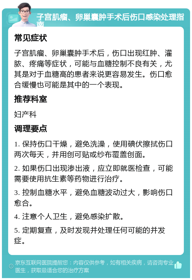 子宫肌瘤、卵巢囊肿手术后伤口感染处理指南 常见症状 子宫肌瘤、卵巢囊肿手术后，伤口出现红肿、灌脓、疼痛等症状，可能与血糖控制不良有关，尤其是对于血糖高的患者来说更容易发生。伤口愈合缓慢也可能是其中的一个表现。 推荐科室 妇产科 调理要点 1. 保持伤口干燥，避免洗澡，使用碘伏擦拭伤口两次每天，并用创可贴或纱布覆盖创面。 2. 如果伤口出现渗出液，应立即就医检查，可能需要使用抗生素等药物进行治疗。 3. 控制血糖水平，避免血糖波动过大，影响伤口愈合。 4. 注意个人卫生，避免感染扩散。 5. 定期复查，及时发现并处理任何可能的并发症。