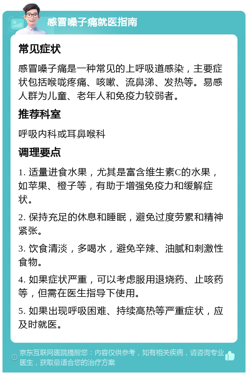 感冒嗓子痛就医指南 常见症状 感冒嗓子痛是一种常见的上呼吸道感染，主要症状包括喉咙疼痛、咳嗽、流鼻涕、发热等。易感人群为儿童、老年人和免疫力较弱者。 推荐科室 呼吸内科或耳鼻喉科 调理要点 1. 适量进食水果，尤其是富含维生素C的水果，如苹果、橙子等，有助于增强免疫力和缓解症状。 2. 保持充足的休息和睡眠，避免过度劳累和精神紧张。 3. 饮食清淡，多喝水，避免辛辣、油腻和刺激性食物。 4. 如果症状严重，可以考虑服用退烧药、止咳药等，但需在医生指导下使用。 5. 如果出现呼吸困难、持续高热等严重症状，应及时就医。