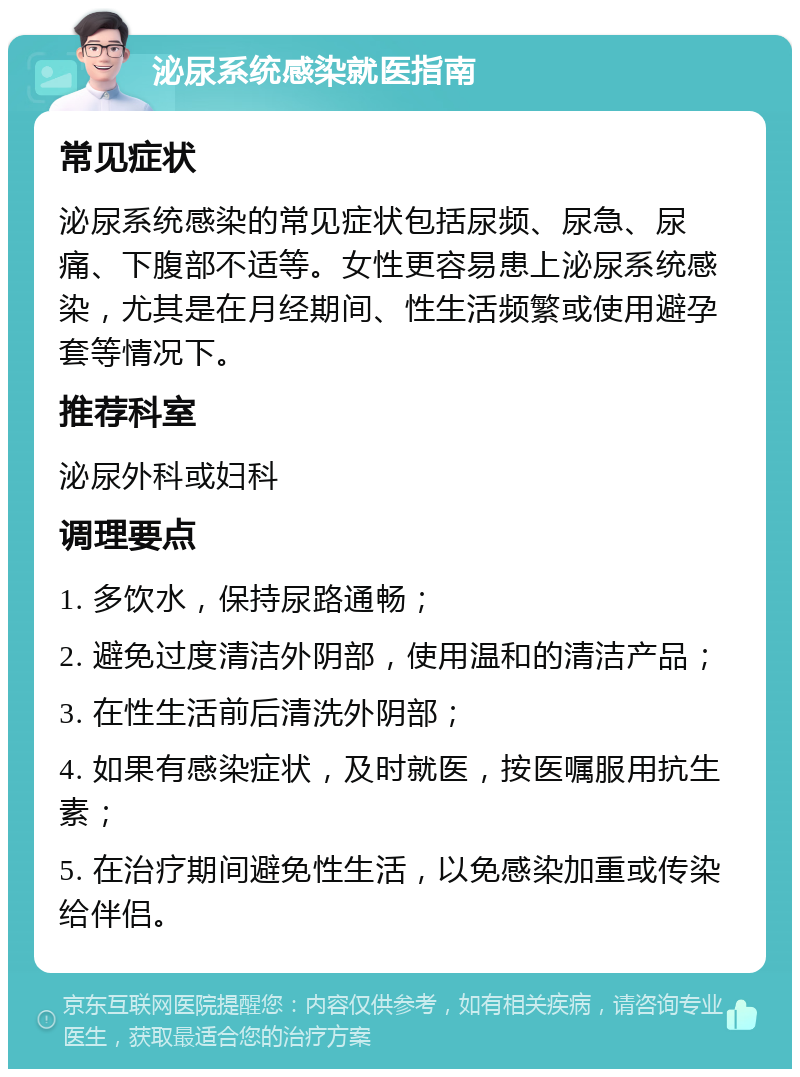 泌尿系统感染就医指南 常见症状 泌尿系统感染的常见症状包括尿频、尿急、尿痛、下腹部不适等。女性更容易患上泌尿系统感染，尤其是在月经期间、性生活频繁或使用避孕套等情况下。 推荐科室 泌尿外科或妇科 调理要点 1. 多饮水，保持尿路通畅； 2. 避免过度清洁外阴部，使用温和的清洁产品； 3. 在性生活前后清洗外阴部； 4. 如果有感染症状，及时就医，按医嘱服用抗生素； 5. 在治疗期间避免性生活，以免感染加重或传染给伴侣。