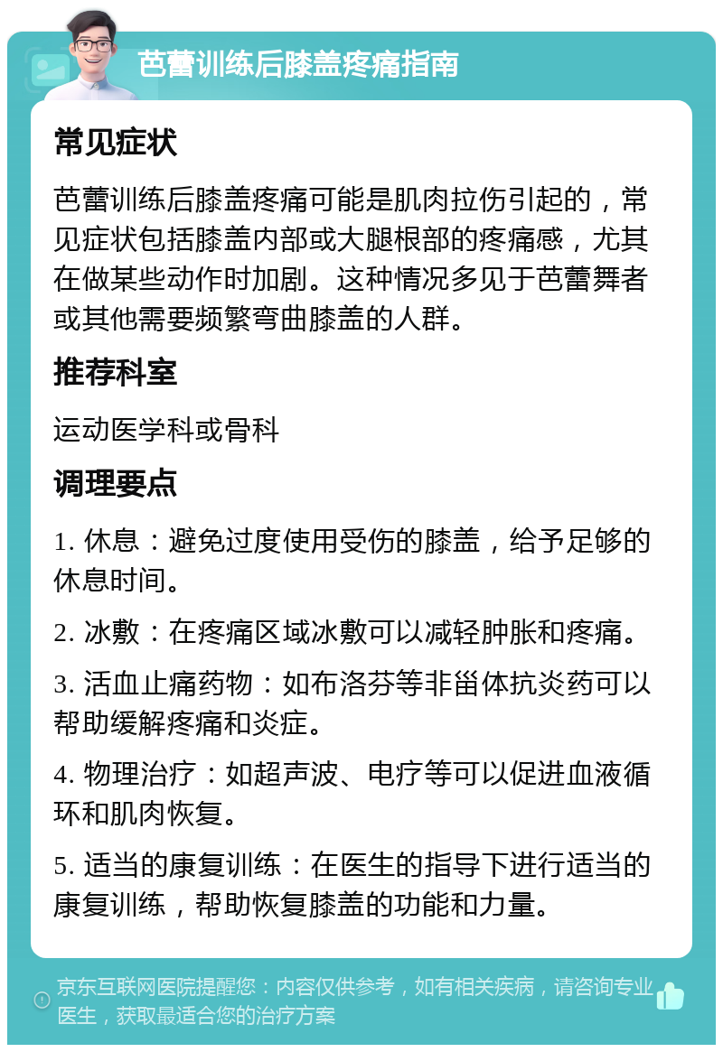 芭蕾训练后膝盖疼痛指南 常见症状 芭蕾训练后膝盖疼痛可能是肌肉拉伤引起的，常见症状包括膝盖内部或大腿根部的疼痛感，尤其在做某些动作时加剧。这种情况多见于芭蕾舞者或其他需要频繁弯曲膝盖的人群。 推荐科室 运动医学科或骨科 调理要点 1. 休息：避免过度使用受伤的膝盖，给予足够的休息时间。 2. 冰敷：在疼痛区域冰敷可以减轻肿胀和疼痛。 3. 活血止痛药物：如布洛芬等非甾体抗炎药可以帮助缓解疼痛和炎症。 4. 物理治疗：如超声波、电疗等可以促进血液循环和肌肉恢复。 5. 适当的康复训练：在医生的指导下进行适当的康复训练，帮助恢复膝盖的功能和力量。