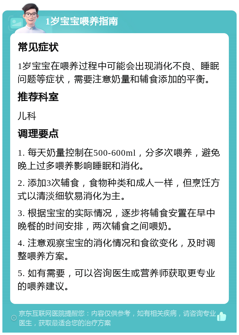 1岁宝宝喂养指南 常见症状 1岁宝宝在喂养过程中可能会出现消化不良、睡眠问题等症状，需要注意奶量和辅食添加的平衡。 推荐科室 儿科 调理要点 1. 每天奶量控制在500-600ml，分多次喂养，避免晚上过多喂养影响睡眠和消化。 2. 添加3次辅食，食物种类和成人一样，但烹饪方式以清淡细软易消化为主。 3. 根据宝宝的实际情况，逐步将辅食安置在早中晚餐的时间安排，两次辅食之间喂奶。 4. 注意观察宝宝的消化情况和食欲变化，及时调整喂养方案。 5. 如有需要，可以咨询医生或营养师获取更专业的喂养建议。