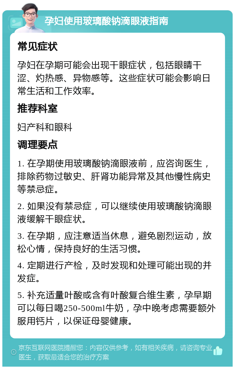 孕妇使用玻璃酸钠滴眼液指南 常见症状 孕妇在孕期可能会出现干眼症状，包括眼睛干涩、灼热感、异物感等。这些症状可能会影响日常生活和工作效率。 推荐科室 妇产科和眼科 调理要点 1. 在孕期使用玻璃酸钠滴眼液前，应咨询医生，排除药物过敏史、肝肾功能异常及其他慢性病史等禁忌症。 2. 如果没有禁忌症，可以继续使用玻璃酸钠滴眼液缓解干眼症状。 3. 在孕期，应注意适当休息，避免剧烈运动，放松心情，保持良好的生活习惯。 4. 定期进行产检，及时发现和处理可能出现的并发症。 5. 补充适量叶酸或含有叶酸复合维生素，孕早期可以每日喝250-500ml牛奶，孕中晚考虑需要额外服用钙片，以保证母婴健康。