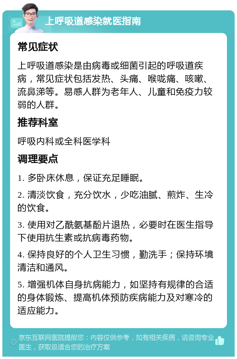 上呼吸道感染就医指南 常见症状 上呼吸道感染是由病毒或细菌引起的呼吸道疾病，常见症状包括发热、头痛、喉咙痛、咳嗽、流鼻涕等。易感人群为老年人、儿童和免疫力较弱的人群。 推荐科室 呼吸内科或全科医学科 调理要点 1. 多卧床休息，保证充足睡眠。 2. 清淡饮食，充分饮水，少吃油腻、煎炸、生冷的饮食。 3. 使用对乙酰氨基酚片退热，必要时在医生指导下使用抗生素或抗病毒药物。 4. 保持良好的个人卫生习惯，勤洗手；保持环境清洁和通风。 5. 增强机体自身抗病能力，如坚持有规律的合适的身体锻炼、提高机体预防疾病能力及对寒冷的适应能力。