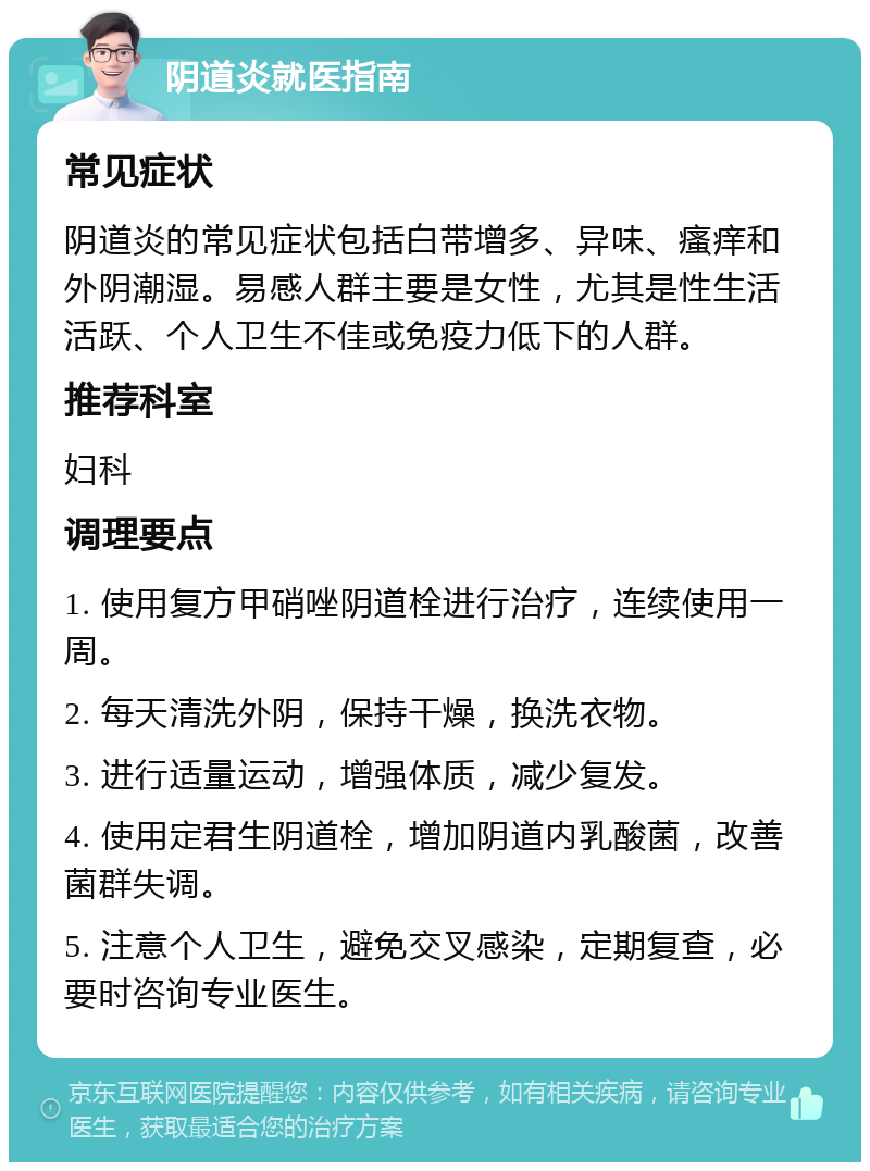 阴道炎就医指南 常见症状 阴道炎的常见症状包括白带增多、异味、瘙痒和外阴潮湿。易感人群主要是女性，尤其是性生活活跃、个人卫生不佳或免疫力低下的人群。 推荐科室 妇科 调理要点 1. 使用复方甲硝唑阴道栓进行治疗，连续使用一周。 2. 每天清洗外阴，保持干燥，换洗衣物。 3. 进行适量运动，增强体质，减少复发。 4. 使用定君生阴道栓，增加阴道内乳酸菌，改善菌群失调。 5. 注意个人卫生，避免交叉感染，定期复查，必要时咨询专业医生。