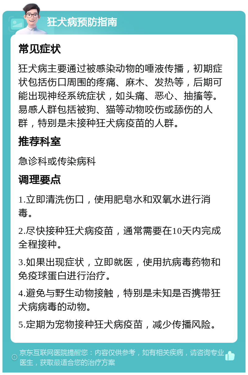 狂犬病预防指南 常见症状 狂犬病主要通过被感染动物的唾液传播，初期症状包括伤口周围的疼痛、麻木、发热等，后期可能出现神经系统症状，如头痛、恶心、抽搐等。易感人群包括被狗、猫等动物咬伤或舔伤的人群，特别是未接种狂犬病疫苗的人群。 推荐科室 急诊科或传染病科 调理要点 1.立即清洗伤口，使用肥皂水和双氧水进行消毒。 2.尽快接种狂犬病疫苗，通常需要在10天内完成全程接种。 3.如果出现症状，立即就医，使用抗病毒药物和免疫球蛋白进行治疗。 4.避免与野生动物接触，特别是未知是否携带狂犬病病毒的动物。 5.定期为宠物接种狂犬病疫苗，减少传播风险。