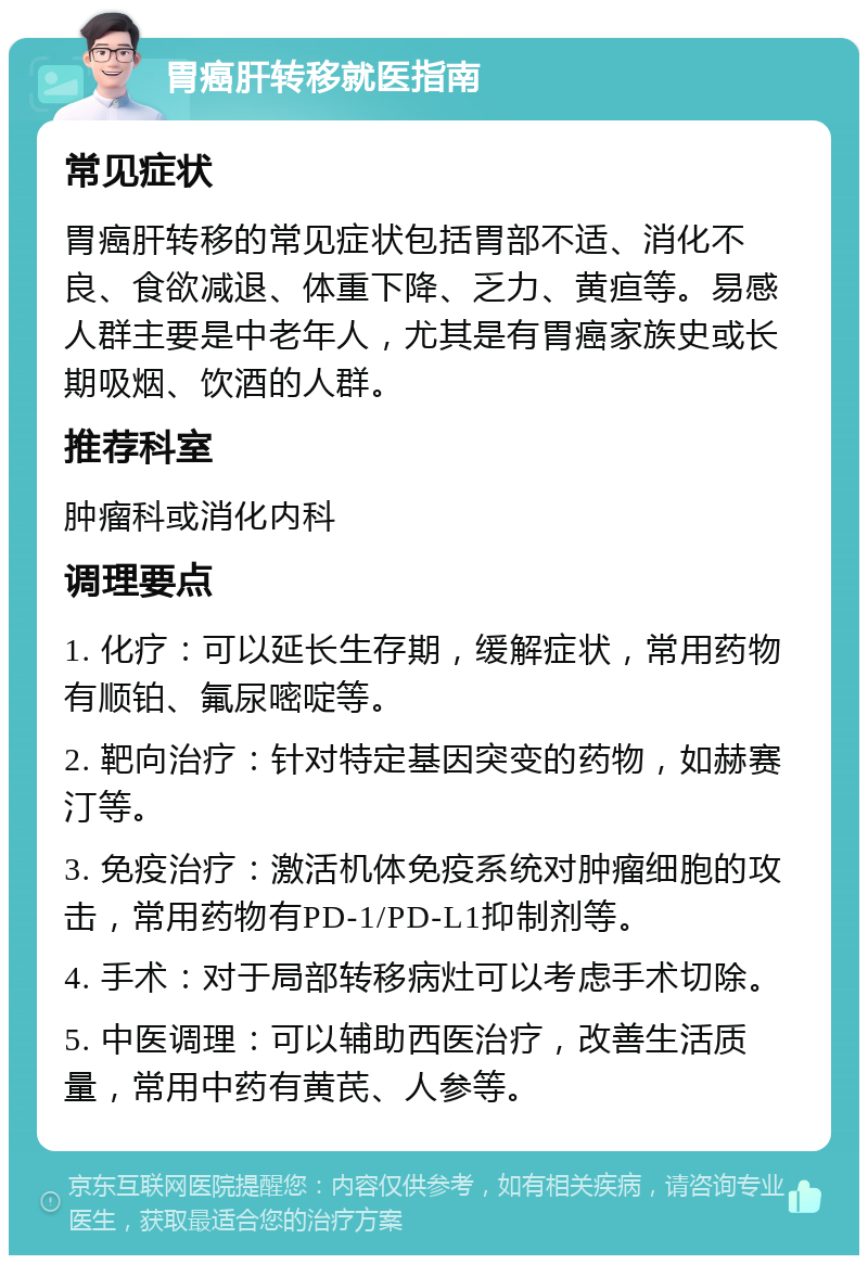 胃癌肝转移就医指南 常见症状 胃癌肝转移的常见症状包括胃部不适、消化不良、食欲减退、体重下降、乏力、黄疸等。易感人群主要是中老年人，尤其是有胃癌家族史或长期吸烟、饮酒的人群。 推荐科室 肿瘤科或消化内科 调理要点 1. 化疗：可以延长生存期，缓解症状，常用药物有顺铂、氟尿嘧啶等。 2. 靶向治疗：针对特定基因突变的药物，如赫赛汀等。 3. 免疫治疗：激活机体免疫系统对肿瘤细胞的攻击，常用药物有PD-1/PD-L1抑制剂等。 4. 手术：对于局部转移病灶可以考虑手术切除。 5. 中医调理：可以辅助西医治疗，改善生活质量，常用中药有黄芪、人参等。