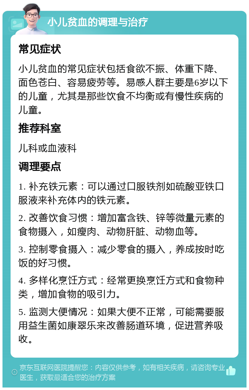 小儿贫血的调理与治疗 常见症状 小儿贫血的常见症状包括食欲不振、体重下降、面色苍白、容易疲劳等。易感人群主要是6岁以下的儿童，尤其是那些饮食不均衡或有慢性疾病的儿童。 推荐科室 儿科或血液科 调理要点 1. 补充铁元素：可以通过口服铁剂如硫酸亚铁口服液来补充体内的铁元素。 2. 改善饮食习惯：增加富含铁、锌等微量元素的食物摄入，如瘦肉、动物肝脏、动物血等。 3. 控制零食摄入：减少零食的摄入，养成按时吃饭的好习惯。 4. 多样化烹饪方式：经常更换烹饪方式和食物种类，增加食物的吸引力。 5. 监测大便情况：如果大便不正常，可能需要服用益生菌如康翠乐来改善肠道环境，促进营养吸收。