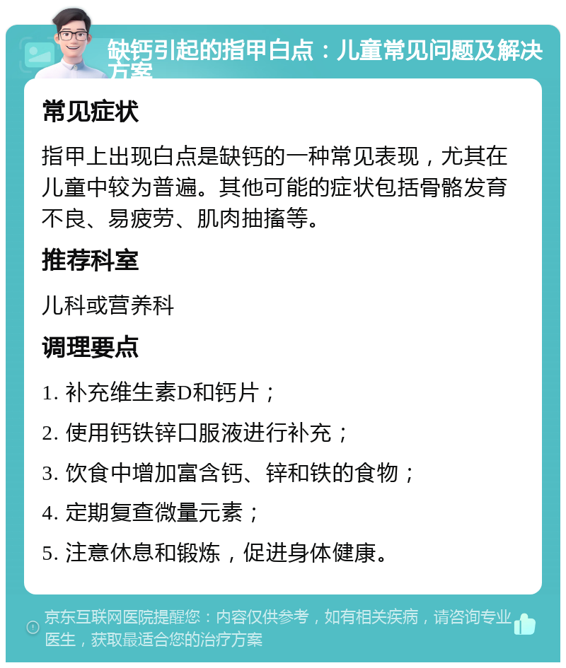 缺钙引起的指甲白点：儿童常见问题及解决方案 常见症状 指甲上出现白点是缺钙的一种常见表现，尤其在儿童中较为普遍。其他可能的症状包括骨骼发育不良、易疲劳、肌肉抽搐等。 推荐科室 儿科或营养科 调理要点 1. 补充维生素D和钙片； 2. 使用钙铁锌口服液进行补充； 3. 饮食中增加富含钙、锌和铁的食物； 4. 定期复查微量元素； 5. 注意休息和锻炼，促进身体健康。