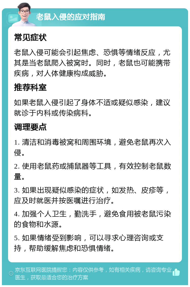 老鼠入侵的应对指南 常见症状 老鼠入侵可能会引起焦虑、恐惧等情绪反应，尤其是当老鼠爬入被窝时。同时，老鼠也可能携带疾病，对人体健康构成威胁。 推荐科室 如果老鼠入侵引起了身体不适或疑似感染，建议就诊于内科或传染病科。 调理要点 1. 清洁和消毒被窝和周围环境，避免老鼠再次入侵。 2. 使用老鼠药或捕鼠器等工具，有效控制老鼠数量。 3. 如果出现疑似感染的症状，如发热、皮疹等，应及时就医并按医嘱进行治疗。 4. 加强个人卫生，勤洗手，避免食用被老鼠污染的食物和水源。 5. 如果情绪受到影响，可以寻求心理咨询或支持，帮助缓解焦虑和恐惧情绪。