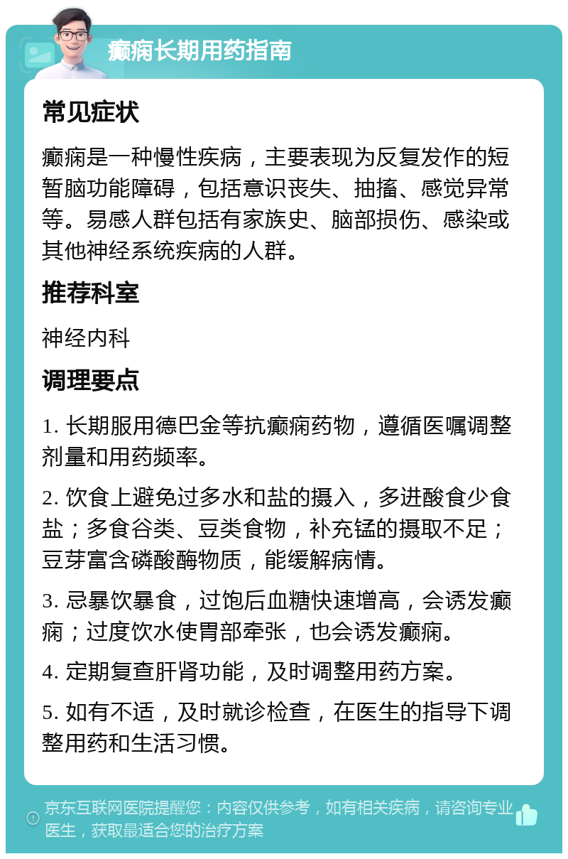 癫痫长期用药指南 常见症状 癫痫是一种慢性疾病，主要表现为反复发作的短暂脑功能障碍，包括意识丧失、抽搐、感觉异常等。易感人群包括有家族史、脑部损伤、感染或其他神经系统疾病的人群。 推荐科室 神经内科 调理要点 1. 长期服用德巴金等抗癫痫药物，遵循医嘱调整剂量和用药频率。 2. 饮食上避免过多水和盐的摄入，多进酸食少食盐；多食谷类、豆类食物，补充锰的摄取不足；豆芽富含磷酸酶物质，能缓解病情。 3. 忌暴饮暴食，过饱后血糖快速增高，会诱发癫痫；过度饮水使胃部牵张，也会诱发癫痫。 4. 定期复查肝肾功能，及时调整用药方案。 5. 如有不适，及时就诊检查，在医生的指导下调整用药和生活习惯。