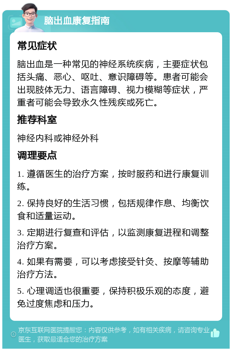 脑出血康复指南 常见症状 脑出血是一种常见的神经系统疾病，主要症状包括头痛、恶心、呕吐、意识障碍等。患者可能会出现肢体无力、语言障碍、视力模糊等症状，严重者可能会导致永久性残疾或死亡。 推荐科室 神经内科或神经外科 调理要点 1. 遵循医生的治疗方案，按时服药和进行康复训练。 2. 保持良好的生活习惯，包括规律作息、均衡饮食和适量运动。 3. 定期进行复查和评估，以监测康复进程和调整治疗方案。 4. 如果有需要，可以考虑接受针灸、按摩等辅助治疗方法。 5. 心理调适也很重要，保持积极乐观的态度，避免过度焦虑和压力。