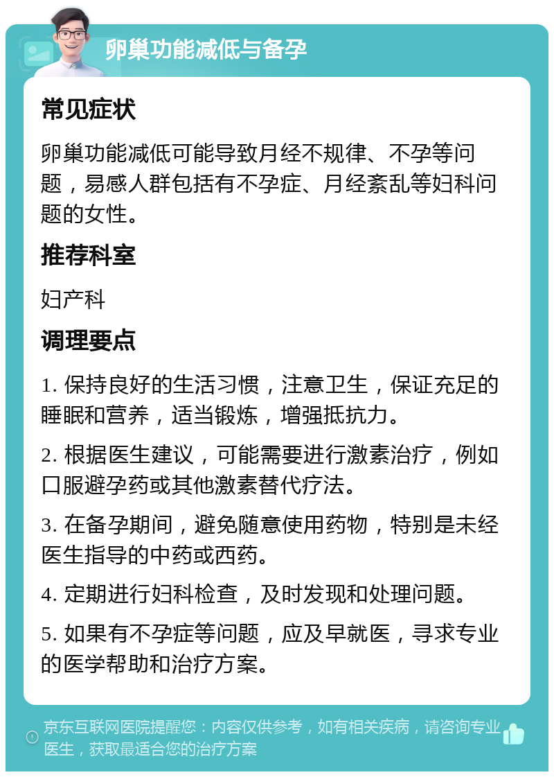 卵巢功能减低与备孕 常见症状 卵巢功能减低可能导致月经不规律、不孕等问题，易感人群包括有不孕症、月经紊乱等妇科问题的女性。 推荐科室 妇产科 调理要点 1. 保持良好的生活习惯，注意卫生，保证充足的睡眠和营养，适当锻炼，增强抵抗力。 2. 根据医生建议，可能需要进行激素治疗，例如口服避孕药或其他激素替代疗法。 3. 在备孕期间，避免随意使用药物，特别是未经医生指导的中药或西药。 4. 定期进行妇科检查，及时发现和处理问题。 5. 如果有不孕症等问题，应及早就医，寻求专业的医学帮助和治疗方案。