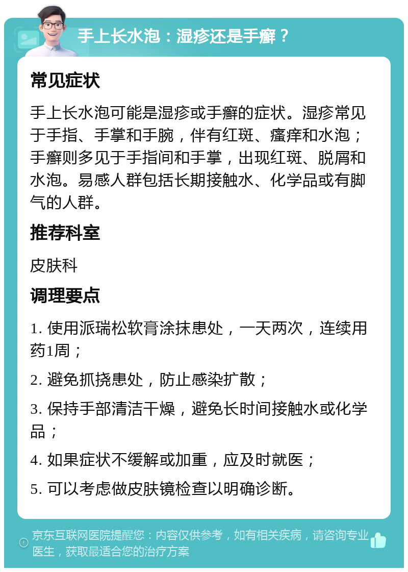 手上长水泡：湿疹还是手癣？ 常见症状 手上长水泡可能是湿疹或手癣的症状。湿疹常见于手指、手掌和手腕，伴有红斑、瘙痒和水泡；手癣则多见于手指间和手掌，出现红斑、脱屑和水泡。易感人群包括长期接触水、化学品或有脚气的人群。 推荐科室 皮肤科 调理要点 1. 使用派瑞松软膏涂抹患处，一天两次，连续用药1周； 2. 避免抓挠患处，防止感染扩散； 3. 保持手部清洁干燥，避免长时间接触水或化学品； 4. 如果症状不缓解或加重，应及时就医； 5. 可以考虑做皮肤镜检查以明确诊断。