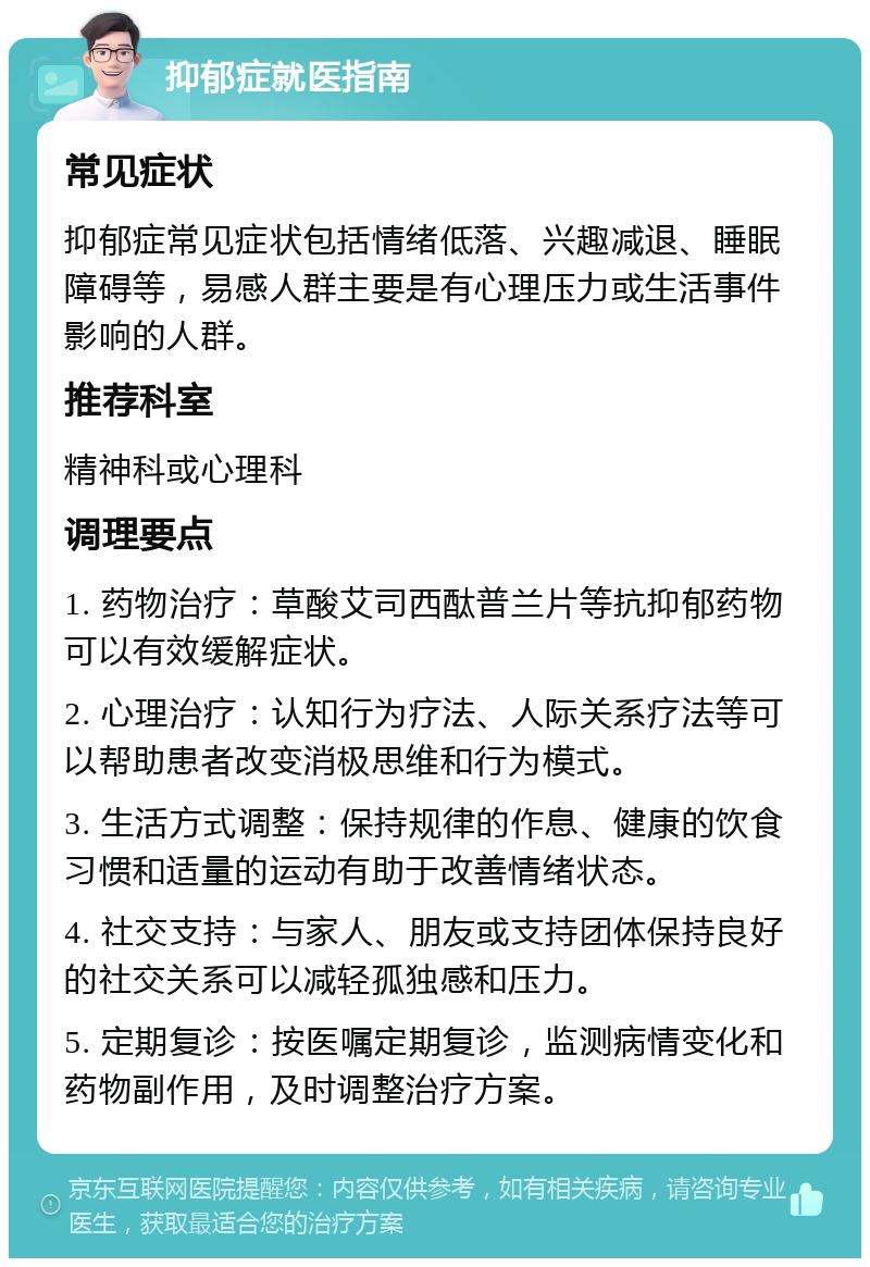 抑郁症就医指南 常见症状 抑郁症常见症状包括情绪低落、兴趣减退、睡眠障碍等，易感人群主要是有心理压力或生活事件影响的人群。 推荐科室 精神科或心理科 调理要点 1. 药物治疗：草酸艾司西酞普兰片等抗抑郁药物可以有效缓解症状。 2. 心理治疗：认知行为疗法、人际关系疗法等可以帮助患者改变消极思维和行为模式。 3. 生活方式调整：保持规律的作息、健康的饮食习惯和适量的运动有助于改善情绪状态。 4. 社交支持：与家人、朋友或支持团体保持良好的社交关系可以减轻孤独感和压力。 5. 定期复诊：按医嘱定期复诊，监测病情变化和药物副作用，及时调整治疗方案。