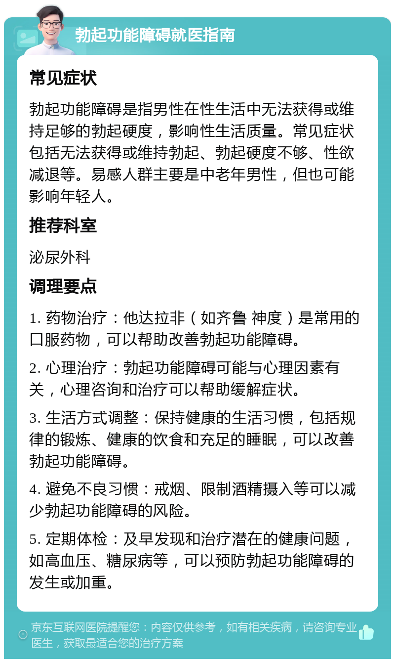 勃起功能障碍就医指南 常见症状 勃起功能障碍是指男性在性生活中无法获得或维持足够的勃起硬度，影响性生活质量。常见症状包括无法获得或维持勃起、勃起硬度不够、性欲减退等。易感人群主要是中老年男性，但也可能影响年轻人。 推荐科室 泌尿外科 调理要点 1. 药物治疗：他达拉非（如齐鲁 神度）是常用的口服药物，可以帮助改善勃起功能障碍。 2. 心理治疗：勃起功能障碍可能与心理因素有关，心理咨询和治疗可以帮助缓解症状。 3. 生活方式调整：保持健康的生活习惯，包括规律的锻炼、健康的饮食和充足的睡眠，可以改善勃起功能障碍。 4. 避免不良习惯：戒烟、限制酒精摄入等可以减少勃起功能障碍的风险。 5. 定期体检：及早发现和治疗潜在的健康问题，如高血压、糖尿病等，可以预防勃起功能障碍的发生或加重。