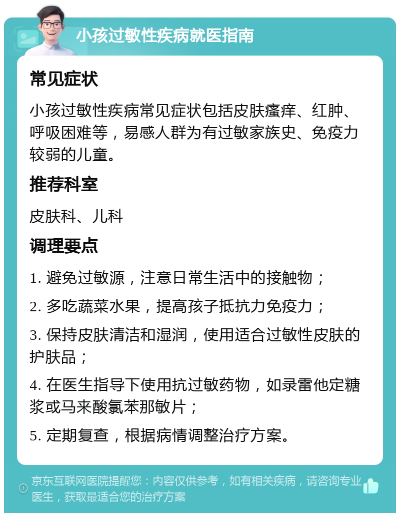 小孩过敏性疾病就医指南 常见症状 小孩过敏性疾病常见症状包括皮肤瘙痒、红肿、呼吸困难等，易感人群为有过敏家族史、免疫力较弱的儿童。 推荐科室 皮肤科、儿科 调理要点 1. 避免过敏源，注意日常生活中的接触物； 2. 多吃蔬菜水果，提高孩子抵抗力免疫力； 3. 保持皮肤清洁和湿润，使用适合过敏性皮肤的护肤品； 4. 在医生指导下使用抗过敏药物，如录雷他定糖浆或马来酸氯苯那敏片； 5. 定期复查，根据病情调整治疗方案。