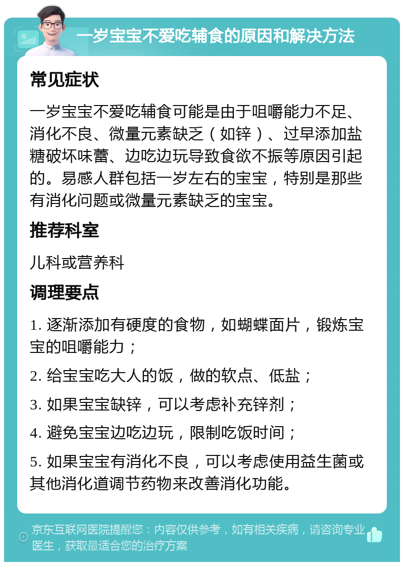 一岁宝宝不爱吃辅食的原因和解决方法 常见症状 一岁宝宝不爱吃辅食可能是由于咀嚼能力不足、消化不良、微量元素缺乏（如锌）、过早添加盐糖破坏味蕾、边吃边玩导致食欲不振等原因引起的。易感人群包括一岁左右的宝宝，特别是那些有消化问题或微量元素缺乏的宝宝。 推荐科室 儿科或营养科 调理要点 1. 逐渐添加有硬度的食物，如蝴蝶面片，锻炼宝宝的咀嚼能力； 2. 给宝宝吃大人的饭，做的软点、低盐； 3. 如果宝宝缺锌，可以考虑补充锌剂； 4. 避免宝宝边吃边玩，限制吃饭时间； 5. 如果宝宝有消化不良，可以考虑使用益生菌或其他消化道调节药物来改善消化功能。